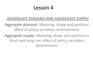 Lesson 4
. AGGREGATE DEMAND AND AGGREGATE SUPPLY
Aggregate demand: Meaning; shape and position;
effect of policy variables; determinants.
Aggregate supply: Meaning; shape and position in
short and long run; effect of policy variables;
determinants
 
