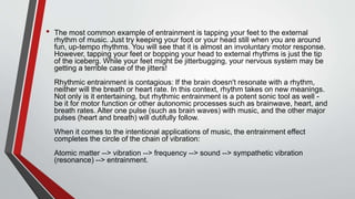 • The most common example of entrainment is tapping your feet to the external
rhythm of music. Just try keeping your foot or your head still when you are around
fun, up-tempo rhythms. You will see that it is almost an involuntary motor response.
However, tapping your feet or bopping your head to external rhythms is just the tip
of the iceberg. While your feet might be jitterbugging, your nervous system may be
getting a terrible case of the jitters!
Rhythmic entrainment is contagious: If the brain doesn't resonate with a rhythm,
neither will the breath or heart rate. In this context, rhythm takes on new meanings.
Not only is it entertaining, but rhythmic entrainment is a potent sonic tool as well -
be it for motor function or other autonomic processes such as brainwave, heart, and
breath rates. Alter one pulse (such as brain waves) with music, and the other major
pulses (heart and breath) will dutifully follow.
When it comes to the intentional applications of music, the entrainment effect
completes the circle of the chain of vibration:
Atomic matter --> vibration --> frequency --> sound --> sympathetic vibration
(resonance) --> entrainment.
 