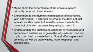 • Music alters the performance of the nervous system
primarily because of entrainment.
• Entrainment is the rhythmic manifestation of resonance.
With entrainment, a stronger external pulse does not just
activate another pulse but actually causes the latter to
move out of its own resonant frequency to match it.
• Understanding the interlocking concepts of resonance and
entrainment enables us to grasp the way external tone and
rhythm can heal or create havoc. Sound affects glass and
concrete as well as brain waves, motor response, and
organic cells.
 