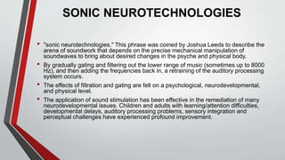 SONIC NEUROTECHNOLOGIES
• "sonic neurotechnologies." This phrase was coined by Joshua Leeds to describe the
arena of soundwork that depends on the precise mechanical manipulation of
soundwaves to bring about desired changes in the psyche and physical body.
• By gradually gating and filtering out the lower range of music (sometimes up to 8000
Hz), and then adding the frequencies back in, a retraining of the auditory processing
system occurs.
• The effects of filtration and gating are felt on a psychological, neurodevelopmental,
and physical level.
• The application of sound stimulation has been effective in the remediation of many
neurodevelopmental issues. Children and adults with learning/attention difficulties,
developmental delays, auditory processing problems, sensory integration and
perceptual challenges have experienced profound improvement.
 