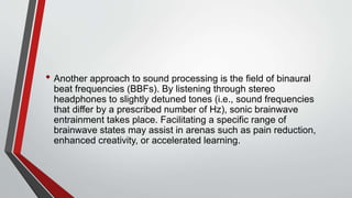 • Another approach to sound processing is the field of binaural
beat frequencies (BBFs). By listening through stereo
headphones to slightly detuned tones (i.e., sound frequencies
that differ by a prescribed number of Hz), sonic brainwave
entrainment takes place. Facilitating a specific range of
brainwave states may assist in arenas such as pain reduction,
enhanced creativity, or accelerated learning.
 