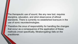 • The therapeutic use of sound, like any new tool, requires
discipline, education, and strict observance of ethical
standards. There is currently no established licensure in the
use of sonic neurotechnologies.
• Therefore the onus of responsibility for handling the changes
that occur as a consequence of the application of these
methods (most specifically, filtration/gating) falls on the
practitioner.
 
