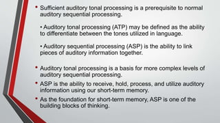 • Sufficient auditory tonal processing is a prerequisite to normal
auditory sequential processing.
• Auditory tonal processing (ATP) may be defined as the ability
to differentiate between the tones utilized in language.
• Auditory sequential processing (ASP) is the ability to link
pieces of auditory information together.
• Auditory tonal processing is a basis for more complex levels of
auditory sequential processing.
• ASP is the ability to receive, hold, process, and utilize auditory
information using our short-term memory.
• As the foundation for short-term memory, ASP is one of the
building blocks of thinking.
 