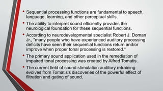 • Sequential processing functions are fundamental to speech,
language, learning, and other perceptual skills.
• The ability to interpret sound efficiently provides the
neurological foundation for these sequential functions.
• According to neurodevelopmental specialist Robert J. Doman
Jr., "many people who have experienced auditory processing
deficits have seen their sequential functions return and/or
improve when proper tonal processing is restored.“
• The primary sound application used in the remediation of
impaired tonal processing was created by Alfred Tomatis.
• The current field of sound stimulation auditory retraining
evolves from Tomatis's discoveries of the powerful effect of
filtration and gating of sound.
 