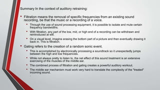 Summary In the context of auditory retraining:
• Filtration means the removal of specific frequencies from an existing sound
recording, be that the music or a recording of a voice.
• Through the use of sound processing equipment, it is possible to isolate and mute certain
frequency bandwidths.
• With filtration, any part of the low, mid, or high end of a recording can be withdrawn and
reintroduced at will.
• On a visual level, imagine erasing the bottom part of a picture and then eventually drawing it
back in. This is filtration.
• Gating refers to the creation of a random sonic event.
• This is accomplished by electronically processing a soundtrack so it unexpectedly jumps
between the high and low frequencies.
• While not always pretty to listen to, the net effect of this sound treatment is an extensive
exercising of the muscles of the middle ear.
• The combined process of filtration and gating creates a powerful auditory workout.
• The middle ear mechanism must work very hard to translate the complexity of the "treated"
incoming sound.
.
 