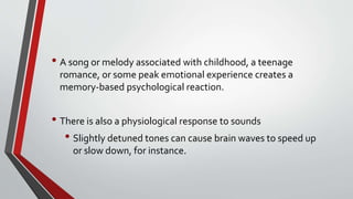• A song or melody associated with childhood, a teenage
romance, or some peak emotional experience creates a
memory-based psychological reaction.
• There is also a physiological response to sounds
• Slightly detuned tones can cause brain waves to speed up
or slow down, for instance.
 