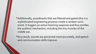•Additionally, soundtracks that are filtered and gated (this is a
sophisticated engineering process) create a random sonic
event. It triggers an active listening response and thus tonifies
the auditory mechanism, including the tiny muscles of the
middle ear.
•As a result, sounds are perceived more accurately, and speech
and communication skills improve.
 