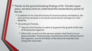 • Thanks to the ground breaking findings of Dr.Tomatis (1920-
2001), we have come to understand the extraordinary power of
the ear.
• In addition to its critical functions of communication and balance, the
ear’s primary purpose is to recycle sound and so recharge our inner
batteries.
• According toTomatis,
• the ear’s first function in utero is to govern the growth of the rest
of the physical organism.
• After birth, sound is to the nervous system what food is to our
physical bodies: Food provides nourishment at the cellular level of
the organism, and sound feeds us the electrical impulses that
charge the neocortex.
 