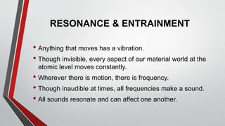 RESONANCE & ENTRAINMENT
• Anything that moves has a vibration.
• Though invisible, every aspect of our material world at the
atomic level moves constantly.
• Wherever there is motion, there is frequency.
• Though inaudible at times, all frequencies make a sound.
• All sounds resonate and can affect one another.
 