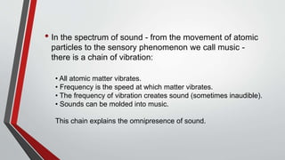 • In the spectrum of sound - from the movement of atomic
particles to the sensory phenomenon we call music -
there is a chain of vibration:
• All atomic matter vibrates.
• Frequency is the speed at which matter vibrates.
• The frequency of vibration creates sound (sometimes inaudible).
• Sounds can be molded into music.
This chain explains the omnipresence of sound.
 