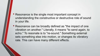• Resonance is the single most important concept in
understanding the constructive or destructive role of sound
in your life.
• Resonance can be broadly defined as "the impact of one
vibration on another." Literally, it means "to send again, to
echo." To resonate is to "re-sound." Something external
sets something else into motion, or changes its vibratory
rate. This can have many different effects.
 