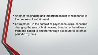 • Another fascinating and important aspect of resonance is
the process of entrainment.
• Entrainment, in the context of psychoacoustics, concerns
changing the rate of brain waves, breaths, or heartbeats
from one speed to another through exposure to external,
periodic rhythms.
 