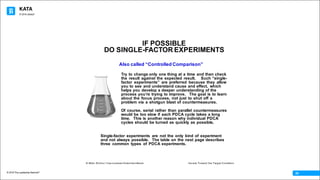 KATA
© 2016 The Leadership Network®
© 2016 Jidoka®
24
IF POSSIBLE
DO SINGLE-FACTOR EXPERIMENTS
Also called “Controlled Comparison”
Try to change only one thing at a time and then check
the result against the expected result. Such “single-
factor experiments” are preferred because they allow
you to see and understand cause and effect, which
helps you develop a deeper understanding of the
process youʼre trying to improve. The goal is to learn
about the focus process, not just to shut off a
problem via a shotgun blast of countermeasures.
Of course, serial rather than parallel countermeasures
would be too slow if each PDCA cycle takes a long
time. This is another reason why individual PDCA
cycles should be turned as quickly as possible.
Single-factor experiments are not the only kind of experiment
and not always possible. The table on the next page describes
three common types of PDCA experiments.
© Mike Rother / Improvement Kata Handbook Iterate Toward the Target Condition
 