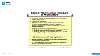 KATA
© 2016 The Leadership Network®
© 2016 Jidoka®
28
CHECKLIST FOR EVALUATING THE RESULTS
OF AN EXPERIMENT
q To check the results of an experiment you may need to observe and
measure several cycles.
q Evaluation has two phases:
1) Compiling the facts and data from the experiment (“Check”)
2) Forming conclusions based on the facts and data. (“Act”)
Maintain a clear distinction between recording the facts / data, and
interpreting the results.
q There are several possible outcomes, for instance:
--> The results support your prediction and you can standardize the step.
--> The results do not support your prediction. (Interesting!)
--> The results came close and you can see what you have to try next.
--> You canʼt tell and need more information.
q It is not unusual for more than 50% of the experiments to fail. The benefit
you get is learning from them what you need to focus on and do to
overcome the obstacle on the way to your Target Condition.
q When an experiment is successful you may need to think about how to
standardize the change you made.
q Itʼs a good idea to reflect on what could you have done differently to
improve your experimental procedure.
© Mike Rother / Improvement Kata Handbook Iterate Toward the Target Condition
 