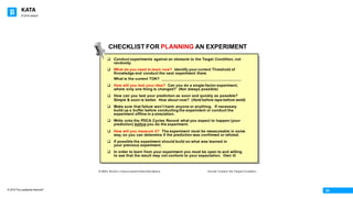 KATA
© 2016 The Leadership Network®
© 2016 Jidoka®
03
CHECKLIST FOR PLANNING AN EXPERIMENT
q Conduct experiments against an obstacle to the Target Condition, not
randomly.
q What do you need to learn now? Identify your current Threshold of
Knowledge and conduct the next experiment there.
What is the current TOK?
q How will you test your idea? Can you do a single-factor experiment,
where only one thing is changed? (Not always possible)
q How can you test your prediction as soon and quickly as possible?
Simple & soon is better. How about now? (Hold before tape before weld)
q Make sure that failure wonʼt harm anyone or anything. If necessary
build up a buffer before conducting the experiment or conduct the
experiment offline in a simulation.
q Write onto the PDCA Cycles Record what you expect to happen (your
prediction) before you do the experiment.
q How will you measure it? The experiment must be measureable in some
way, so you can determine if the prediction was confirmed or refuted.
q If possible the experiment should build on what was learned in
your previous experiment.
q In order to learn from your experiment you must be open to and willing
to see that the result may not conform to your expectation. Own it!
© Mike Rother / Improvement Kata Handbook Iterate Toward the Target Condition
 