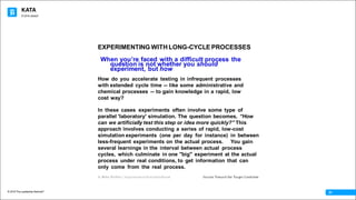 KATA
© 2016 The Leadership Network®
© 2016 Jidoka®
31
When youʼre faced with a difficult process the
question is not whether you should
experiment, but how
How do you accelerate testing in infrequent processes
with extended cycle time -- like some administrative and
chemical processes -- to gain knowledge in a rapid, low
cost way?
In these cases experiments often involve some type of
parallel 'laboratory' simulation. The question becomes, “How
can we artificially test this step or idea more quickly?” This
approach involves conducting a series of rapid, low-cost
simulation experiments (one per day for instance) in between
less-frequent experiments on the actual process. You gain
several learnings in the interval between actual process
cycles, which culminate in one "big" experiment at the actual
process under real conditions, to get information that can
only come from the real process.
© Mike Rother / Improvement Kata Handbook Iterate Toward the Target Condition
EXPERIMENTING WITH LONG-CYCLE PROCESSES
 