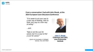 KATA
© 2016 The Leadership Network®
© 2016 Jidoka®
7
From	a	conversation	I	had	with	John	Shook,	at	the	
2014	European	Lean	Educators	Conference
“It is easier to act your way to
a new way of thinking, than to
think your way to a new way
of acting.”
…and..
“Kata is not the cure for
cancer, but it is a way to find
a cure for cancer.”
- Quote via conversation in Stuttgart,
German, from 2014 ELEC
 