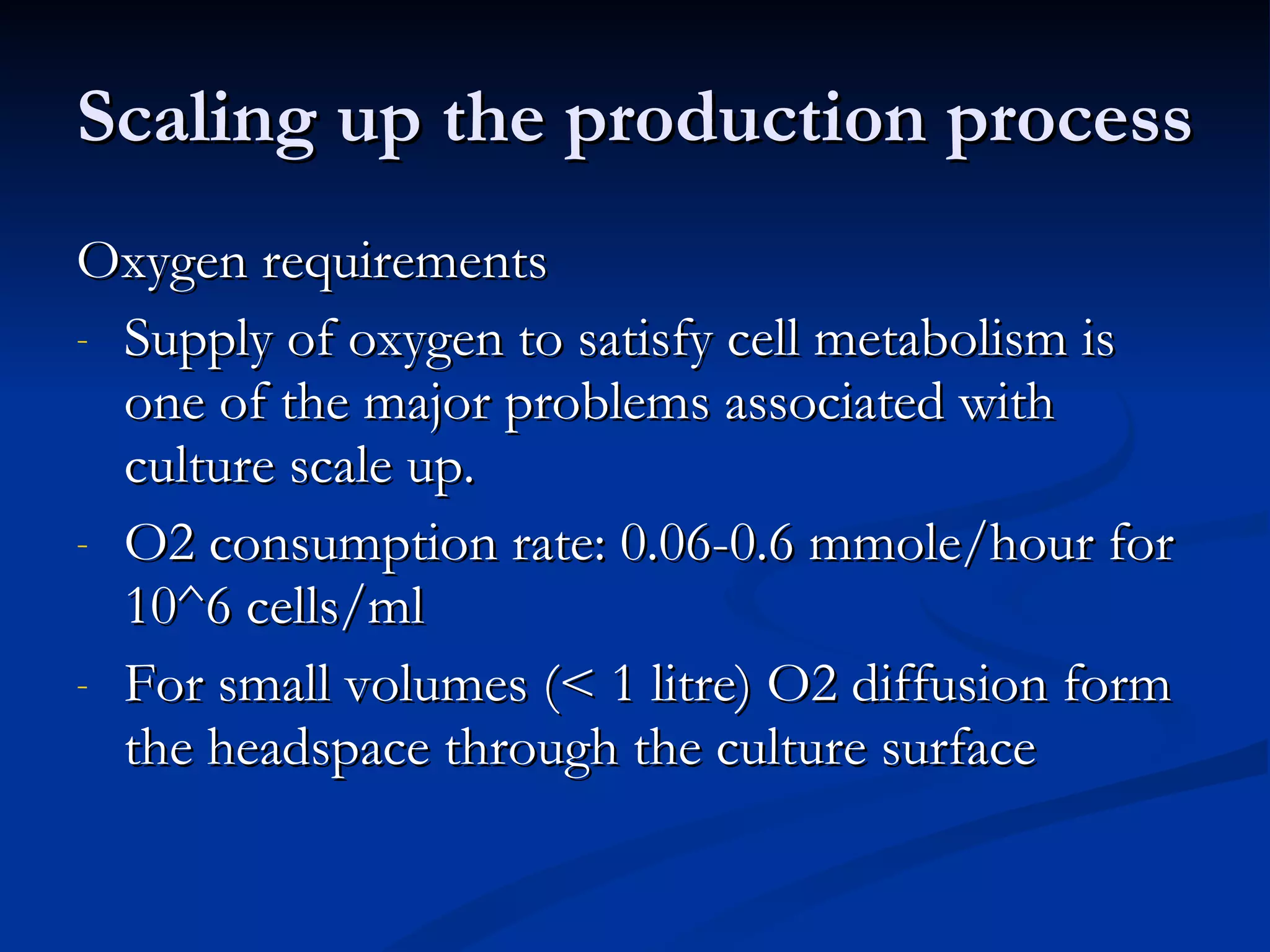 Scaling up the production process Oxygen requirements Supply of oxygen to satisfy cell metabolism is one of the major problems associated with culture scale up. O2 consumption rate: 0.06-0.6 mmole/hour for 10^6 cells/ml For small volumes (< 1 litre) O2 diffusion form the headspace through the culture surface 