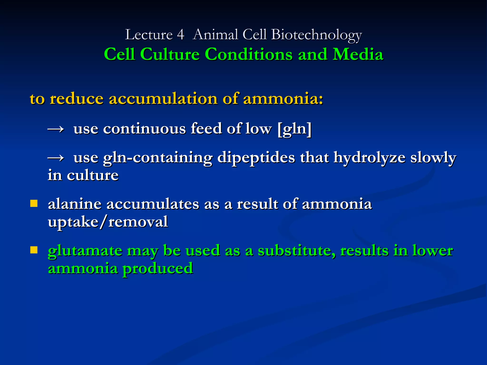 Lecture 4  Animal Cell Biotechnology Cell Culture Conditions and Media to reduce accumulation of ammonia: ->  use continuous feed of low [gln] ->  use gln-containing dipeptides that hydrolyze slowly in culture alanine accumulates as a result of ammonia uptake/removal glutamate may be used as a substitute, results in lower ammonia produced 