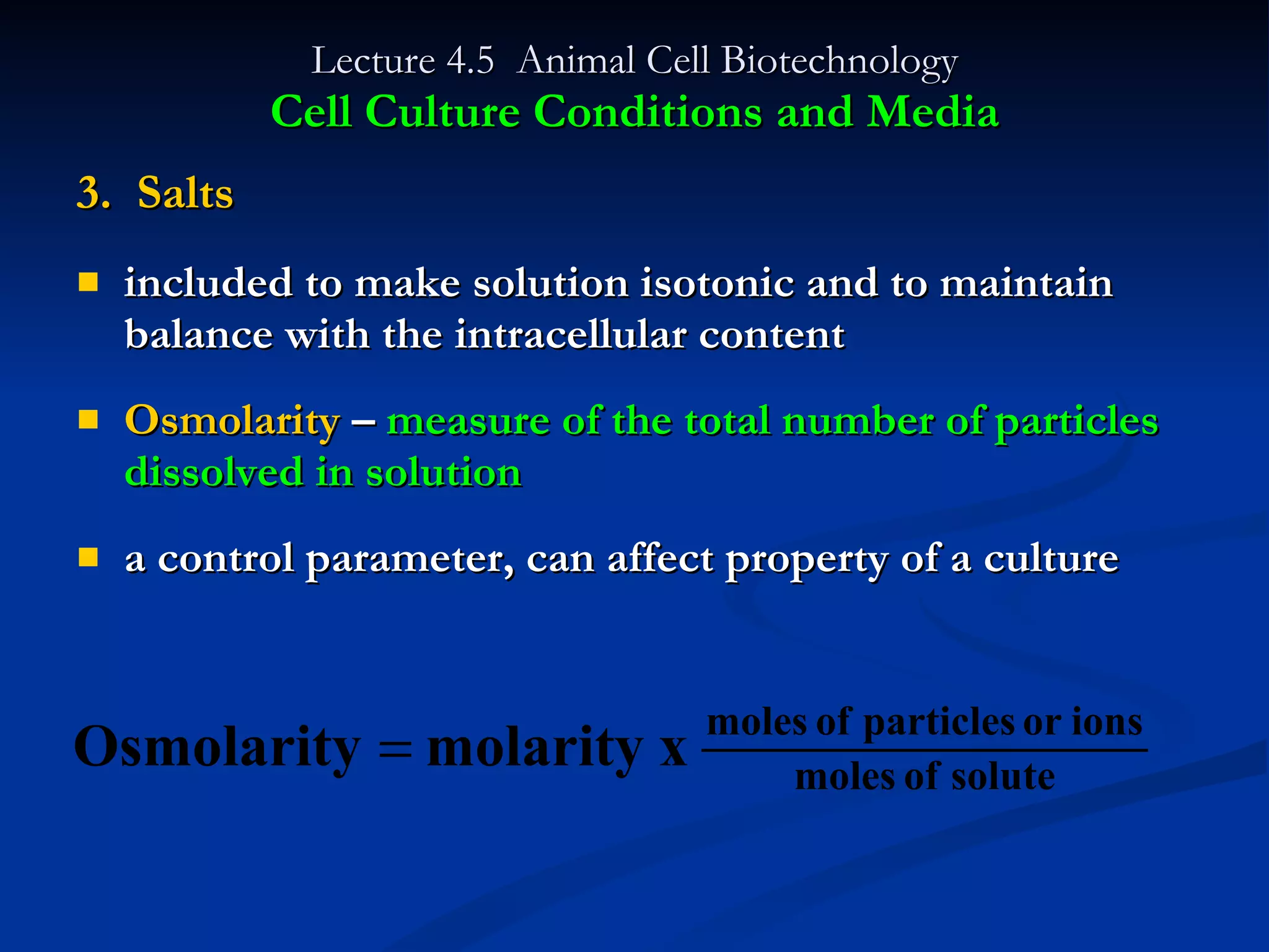 Lecture 4.5  Animal Cell Biotechnology Cell Culture Conditions and Media 3.  Salts included to make solution isotonic and to maintain balance with the intracellular content Osmolarity  –  measure of the total number of particles dissolved in solution a control parameter, can affect property of a culture 