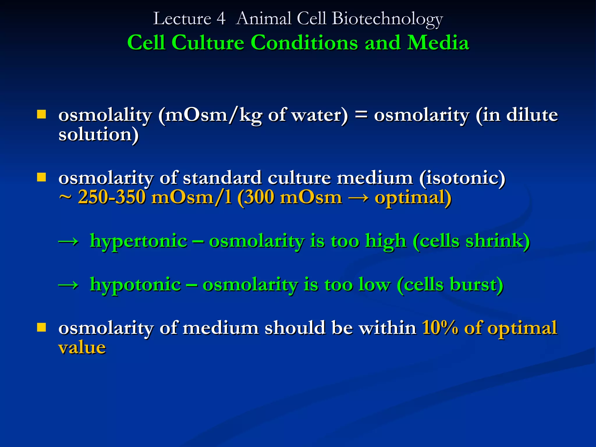 Lecture 4  Animal Cell Biotechnology Cell Culture Conditions and Media osmolality (mOsm/kg of water) = osmolarity (in dilute solution) osmolarity of standard culture medium (isotonic)  ~ 250-350 mOsm/l (300 mOsm -> optimal) ->  hypertonic – osmolarity is too high (cells shrink) ->  hypotonic – osmolarity is too low (cells burst) osmolarity of medium should be within  10% of optimal value 