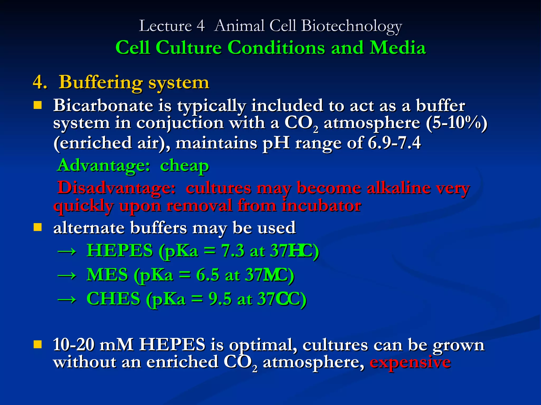 Lecture 4  Animal Cell Biotechnology Cell Culture Conditions and Media 4.  Buffering system Bicarbonate is typically included to act as a buffer system in conjuction with a CO 2  atmosphere (5-10%)(enriched air), maintains pH range of 6.9-7.4 Advantage:  cheap Disadvantage:  cultures may become alkaline very  quickly upon removal from incubator alternate buffers may be used  ->  HEPES (pKa = 7.3 at 37  C) ->  MES (pKa = 6.5 at 37  C) ->  CHES (pKa = 9.5 at 37  C) 10-20 mM HEPES is optimal, cultures can be grown without an enriched CO 2  atmosphere,  expensive 