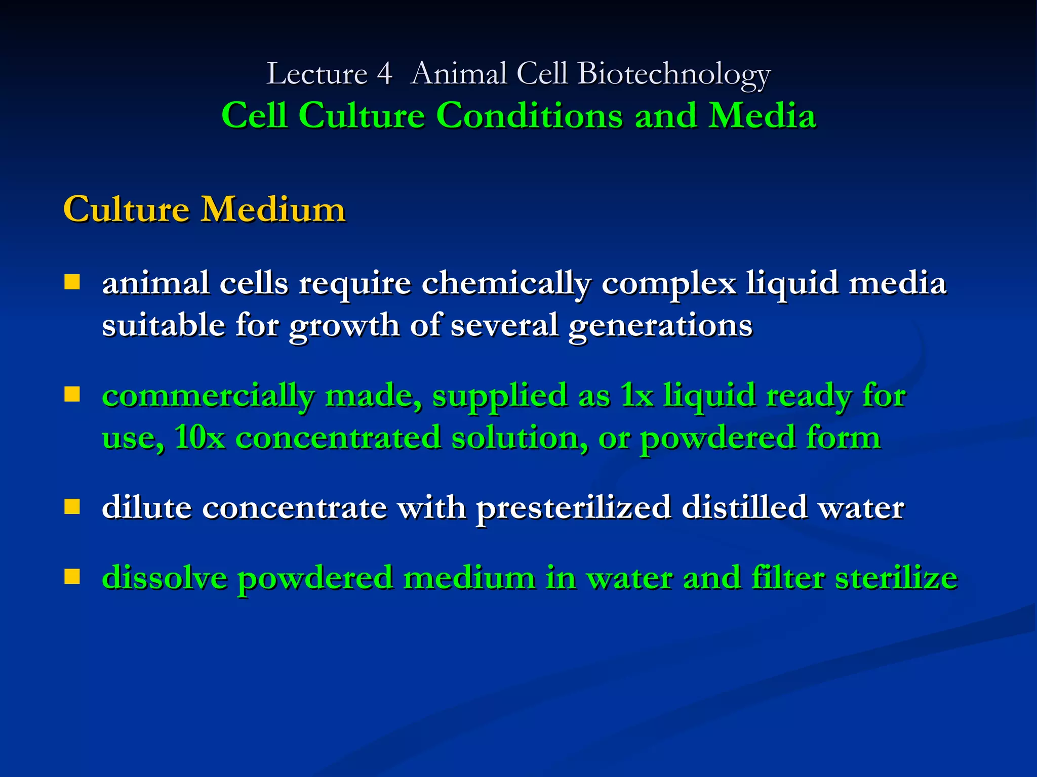Lecture 4  Animal Cell Biotechnology Cell Culture Conditions and Media Culture Medium animal cells require chemically complex liquid media suitable for growth of several generations commercially made, supplied as 1x liquid ready for use, 10x concentrated solution, or powdered form dilute concentrate with presterilized distilled water dissolve powdered medium in water and filter sterilize 