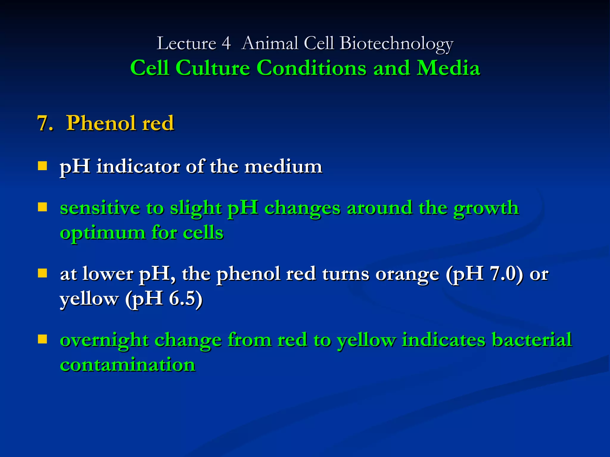 Lecture 4  Animal Cell Biotechnology Cell Culture Conditions and Media 7.  Phenol red pH indicator of the medium sensitive to slight pH changes around the growth optimum for cells at lower pH, the phenol red turns orange (pH 7.0) or yellow (pH 6.5) overnight change from red to yellow indicates bacterial contamination 