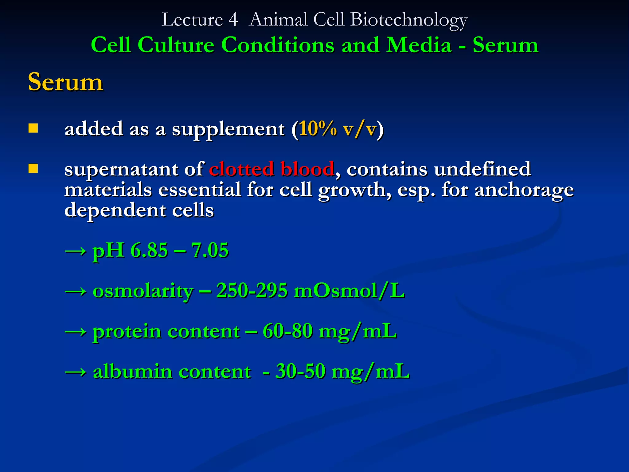 Lecture 4  Animal Cell Biotechnology Cell Culture Conditions and Media - Serum Serum added as a supplement ( 10% v/v ) supernatant of  clotted blood , contains undefined materials essential for cell growth, esp. for anchorage dependent cells ->  pH 6.85 – 7.05 ->  osmolarity – 250-295 mOsmol/L ->  protein content – 60-80 mg/mL ->  albumin content  - 30-50 mg/mL 