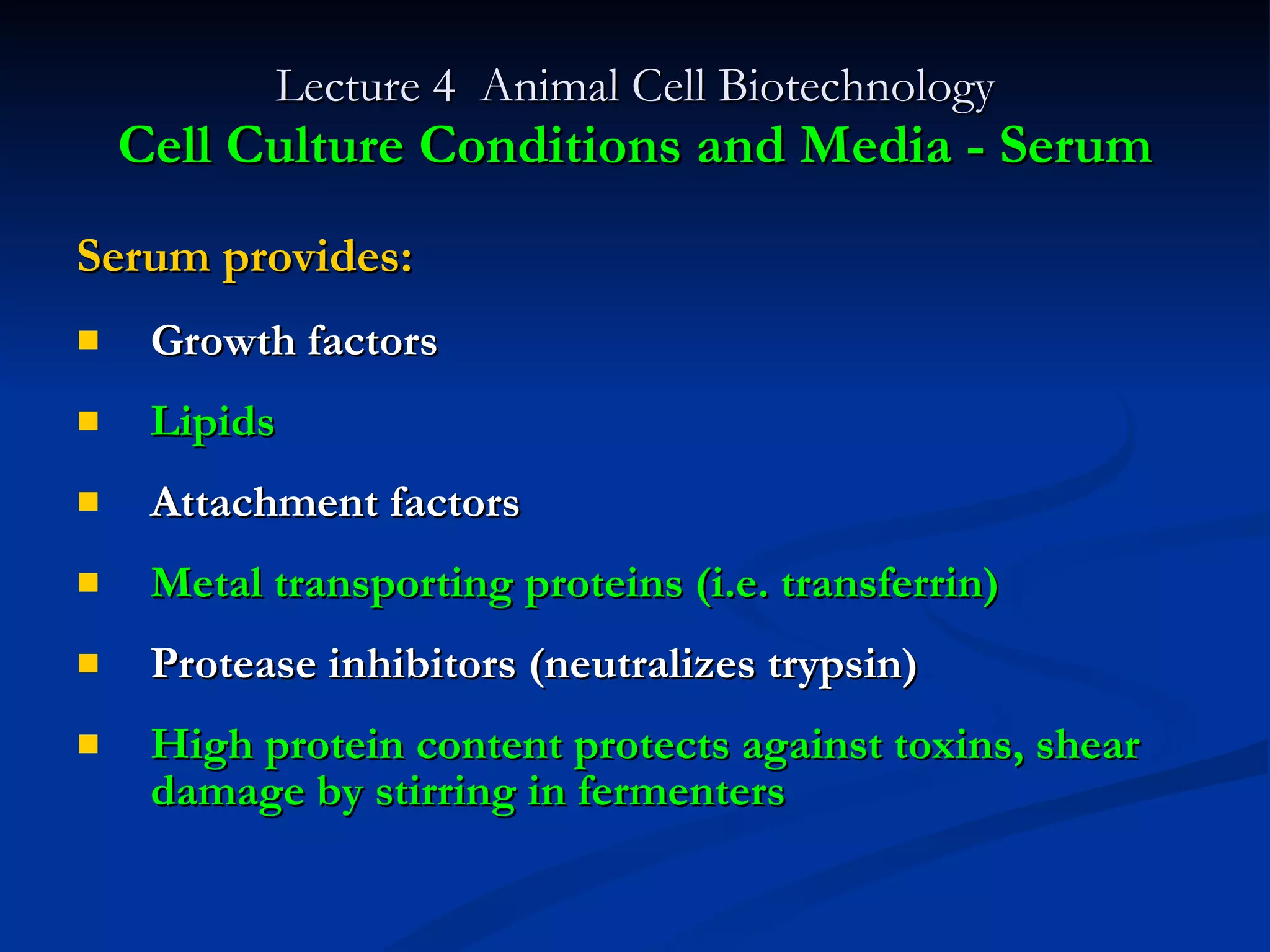 Lecture 4  Animal Cell Biotechnology Cell Culture Conditions and Media - Serum Serum provides: Growth factors Lipids Attachment factors Metal transporting proteins (i.e. transferrin) Protease inhibitors (neutralizes trypsin) High protein content protects against toxins, shear damage by stirring in fermenters 