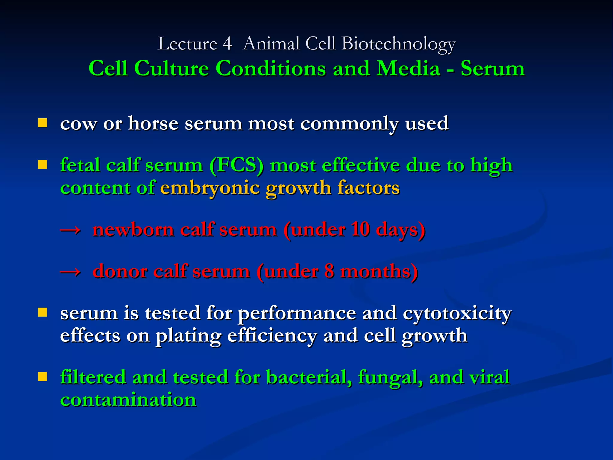 Lecture 4  Animal Cell Biotechnology Cell Culture Conditions and Media - Serum cow or horse serum most commonly used fetal calf serum (FCS) most effective due to high content of  embryonic growth factors ->  newborn calf serum (under 10 days) ->  donor calf serum (under 8 months) serum is tested for performance and cytotoxicity effects on plating efficiency and cell growth filtered and tested for bacterial, fungal, and viral contamination 