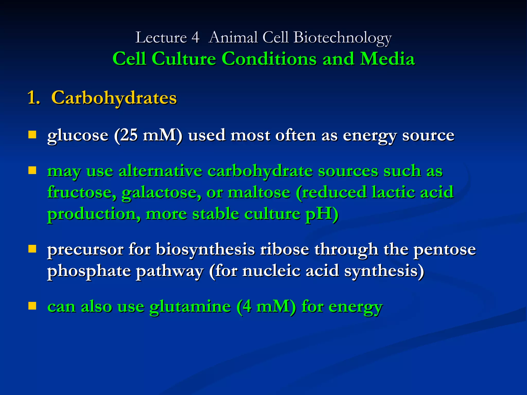 Lecture 4  Animal Cell Biotechnology Cell Culture Conditions and Media 1.  Carbohydrates glucose (25 mM) used most often as energy source may use alternative carbohydrate sources such as fructose, galactose, or maltose (reduced lactic acid production, more stable culture pH) precursor for biosynthesis ribose through the pentose phosphate pathway (for nucleic acid synthesis) can also use glutamine (4 mM) for energy 