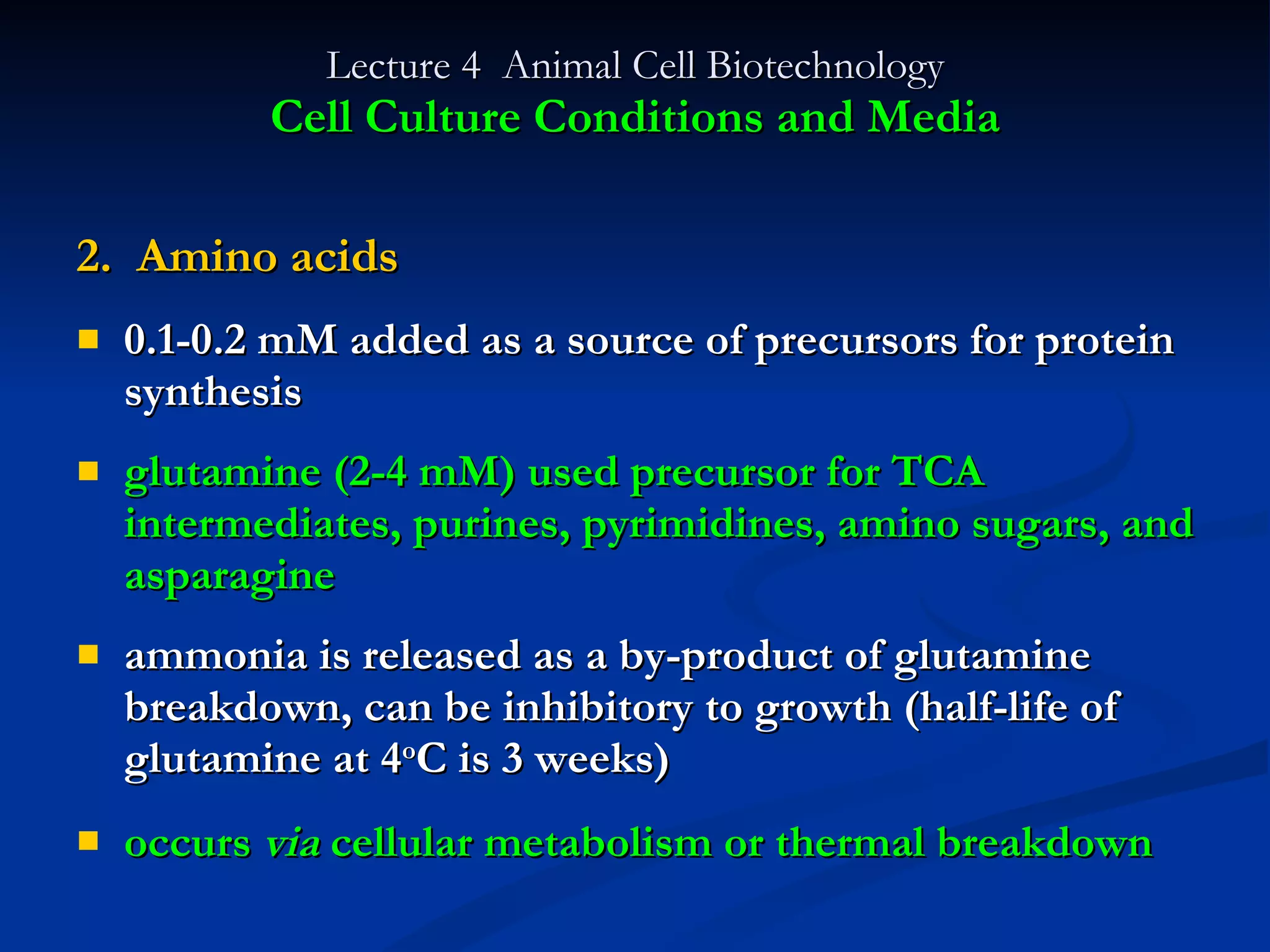 Lecture 4  Animal Cell Biotechnology Cell Culture Conditions and Media 2.  Amino acids 0.1-0.2 mM added as a source of precursors for protein synthesis glutamine (2-4 mM) used precursor for TCA intermediates, purines, pyrimidines, amino sugars, and asparagine ammonia is released as a by-product of glutamine breakdown, can be inhibitory to growth (half-life of glutamine at 4 o C is 3 weeks) occurs  via  cellular metabolism or thermal breakdown   