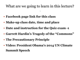 What are we going to learn in this lecture?
1
 Facebook page link for this class
 Make-up class date, time and place
 Date and instruction for the Quiz exam -1
 Garrett Hardin’s Tragedy of the “Commons”
 The Precautionary Principle
 Video: President Obama's 2014 UN Climate
Summit Speech
Lecture 4; MrL
 