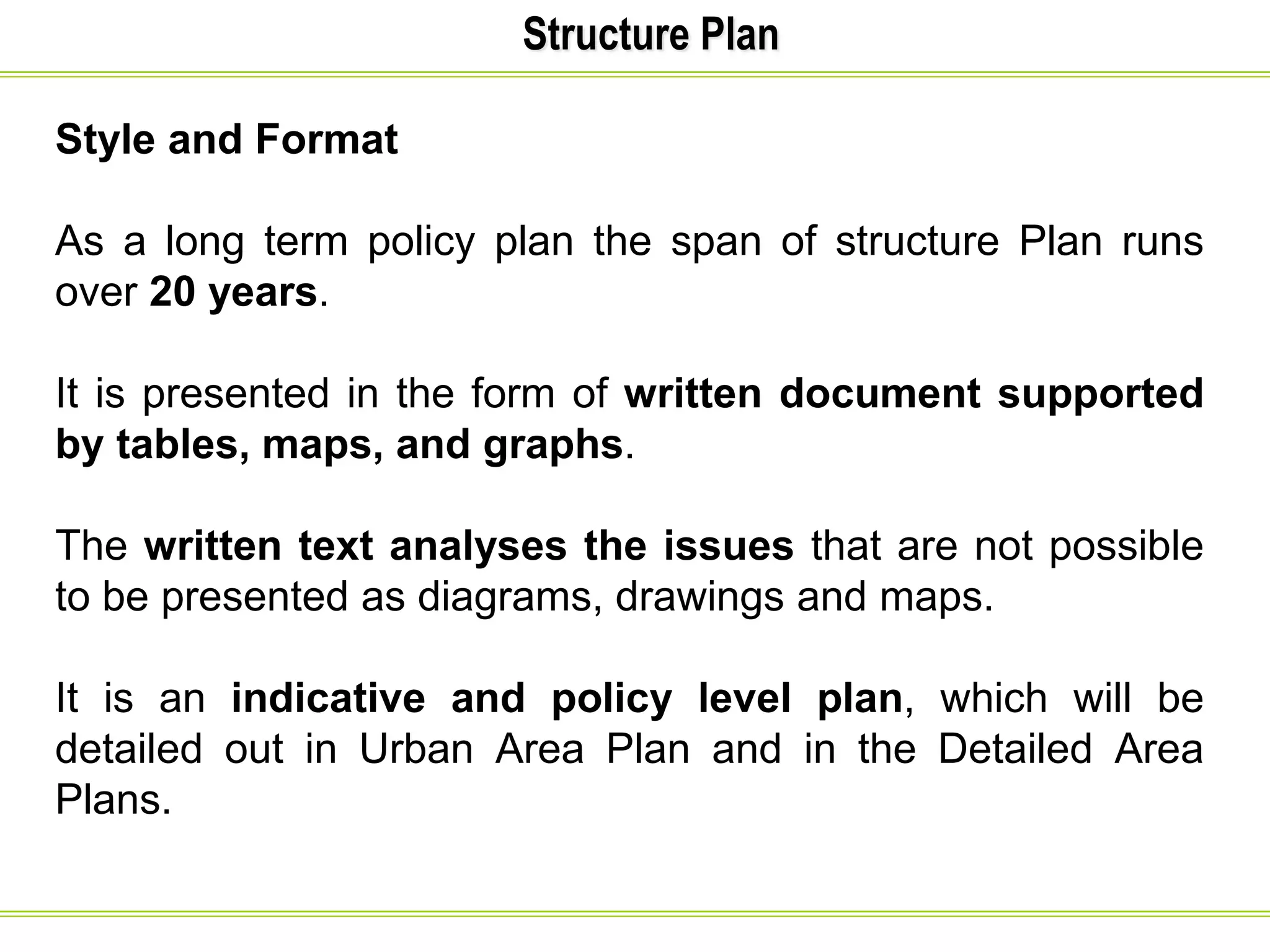 Structure Plan
Style and Format
As a long term policy plan the span of structure Plan runs
over 20 years.
It is presented in the form of written document supported
by tables, maps, and graphs.
The written text analyses the issues that are not possible
to be presented as diagrams, drawings and maps.
It is an indicative and policy level plan, which will be
detailed out in Urban Area Plan and in the Detailed Area
Plans.
 
