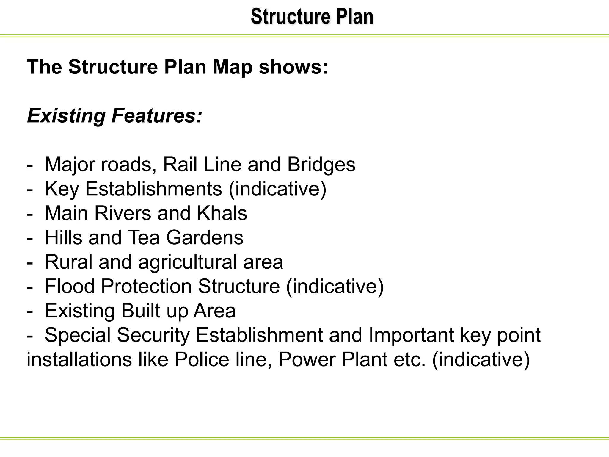 Structure Plan
The Structure Plan Map shows:
Existing Features:
- Major roads, Rail Line and Bridges
- Key Establishments (indicative)
- Main Rivers and Khals
- Hills and Tea Gardens
- Rural and agricultural area
- Flood Protection Structure (indicative)
- Existing Built up Area
- Special Security Establishment and Important key point
installations like Police line, Power Plant etc. (indicative)
 