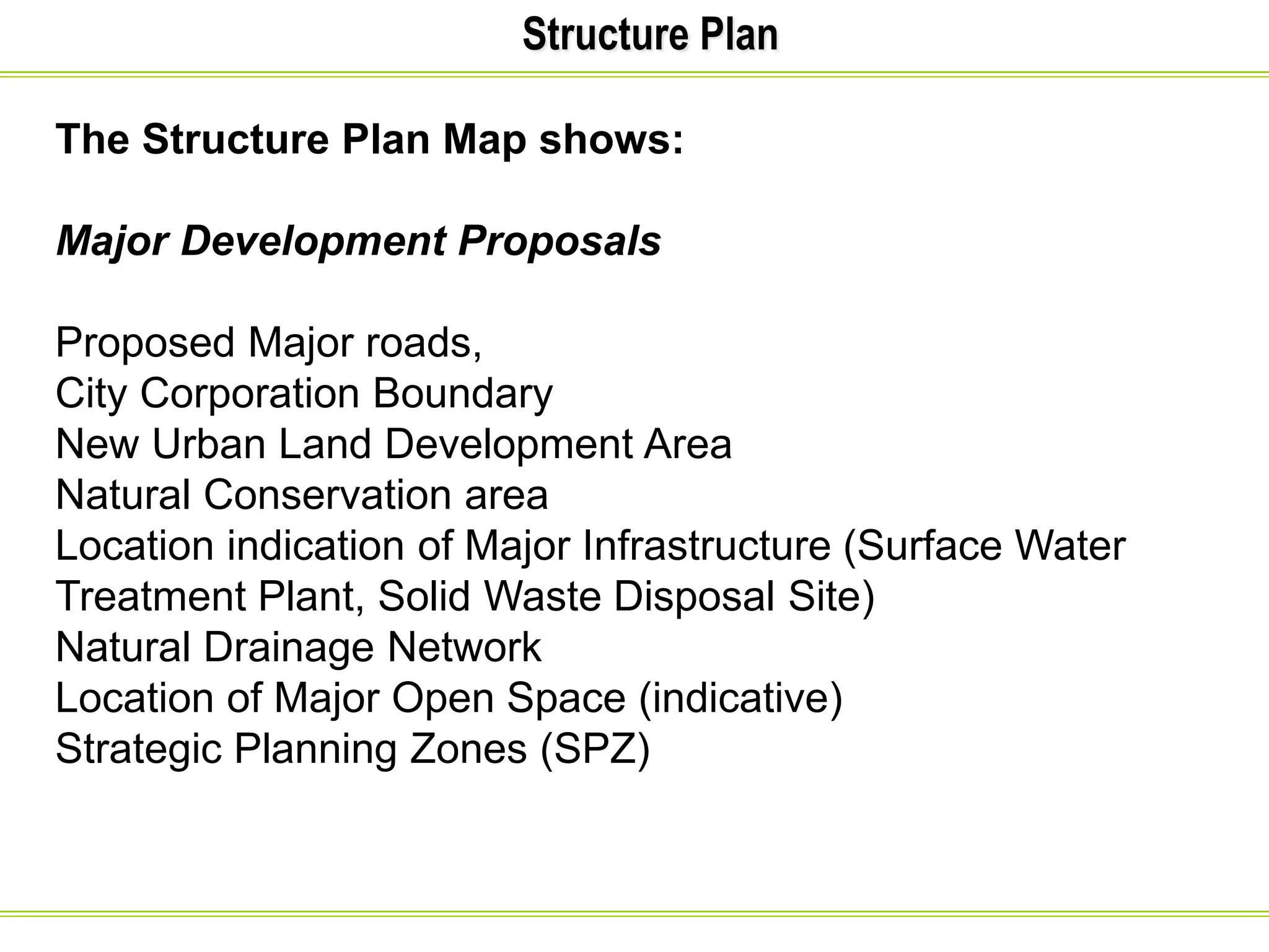 Structure Plan
The Structure Plan Map shows:
Major Development Proposals
Proposed Major roads,
City Corporation Boundary
New Urban Land Development Area
Natural Conservation area
Location indication of Major Infrastructure (Surface Water
Treatment Plant, Solid Waste Disposal Site)
Natural Drainage Network
Location of Major Open Space (indicative)
Strategic Planning Zones (SPZ)
 