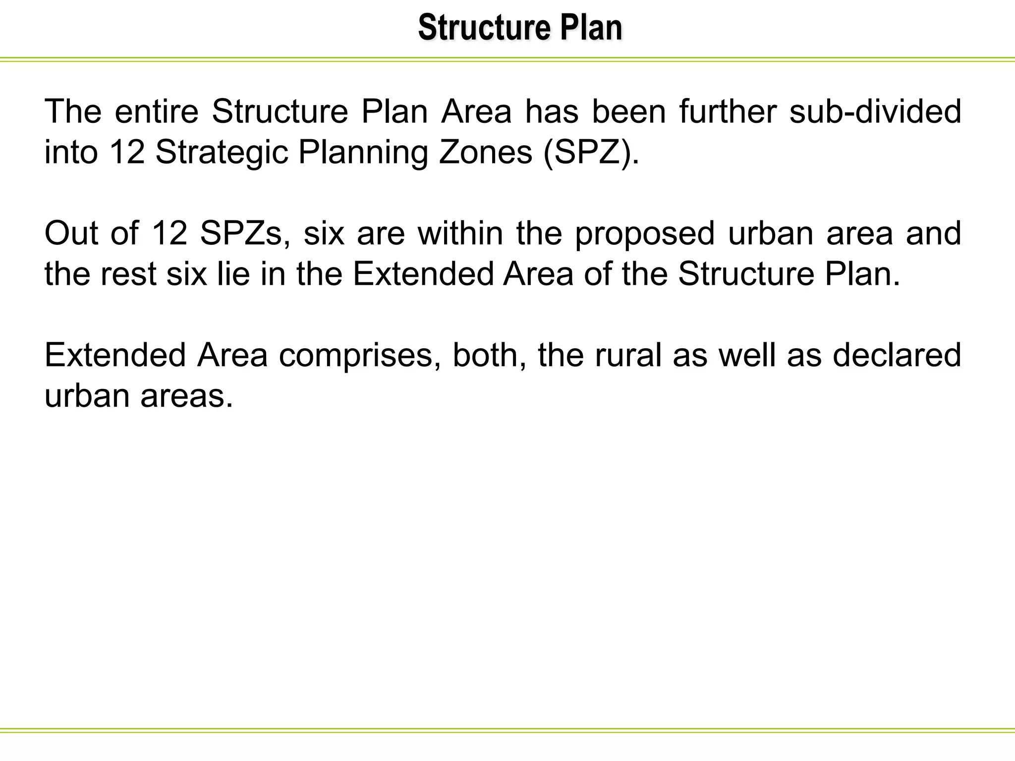 Structure Plan
The entire Structure Plan Area has been further sub-divided
into 12 Strategic Planning Zones (SPZ).
Out of 12 SPZs, six are within the proposed urban area and
the rest six lie in the Extended Area of the Structure Plan.
Extended Area comprises, both, the rural as well as declared
urban areas.
 
