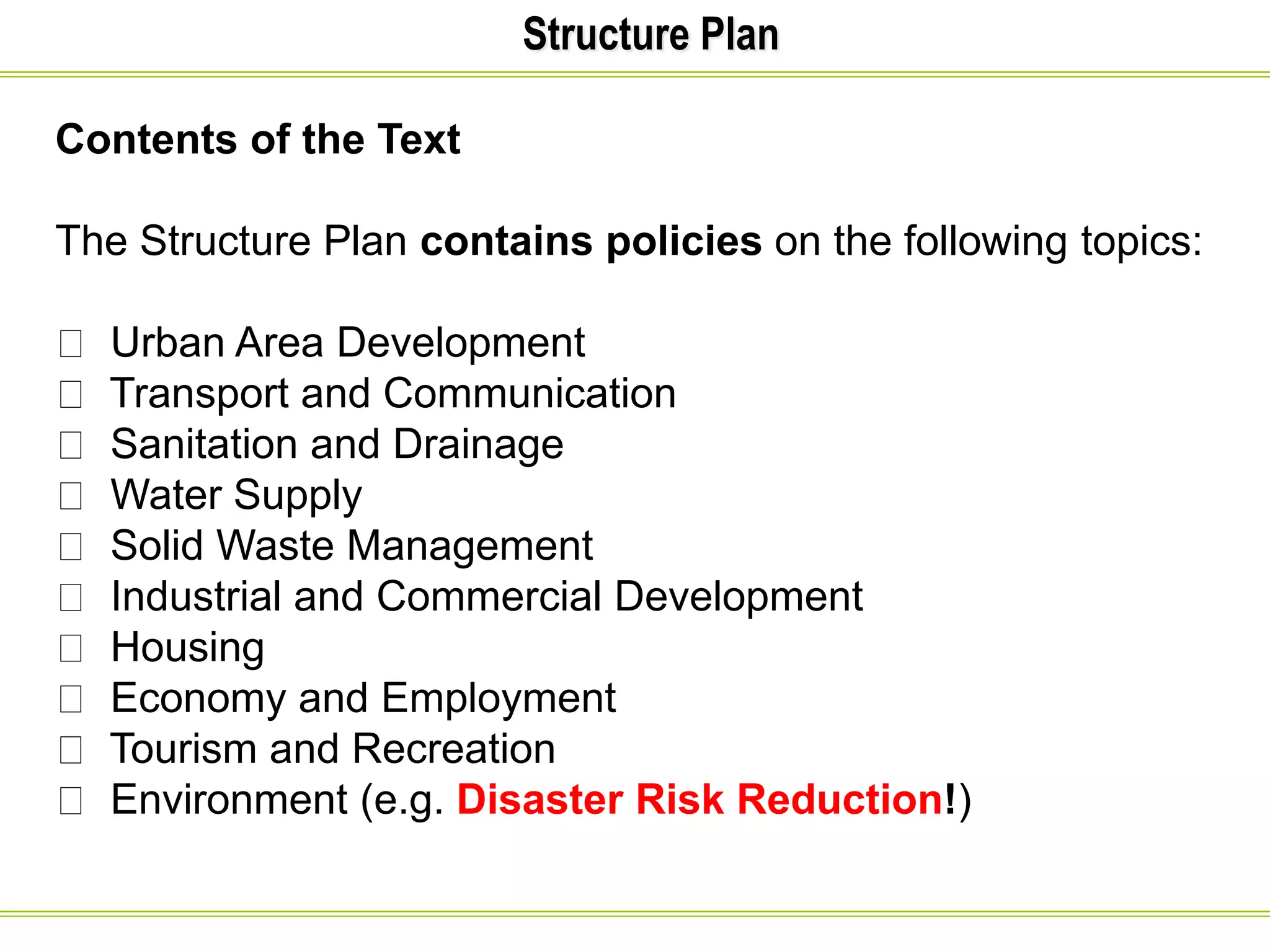 Structure Plan
Contents of the Text
The Structure Plan contains policies on the following topics:
Urban Area Development
Transport and Communication
Sanitation and Drainage
Water Supply
Solid Waste Management
Industrial and Commercial Development
Housing
Economy and Employment
Tourism and Recreation
Environment (e.g. Disaster Risk Reduction!)
 