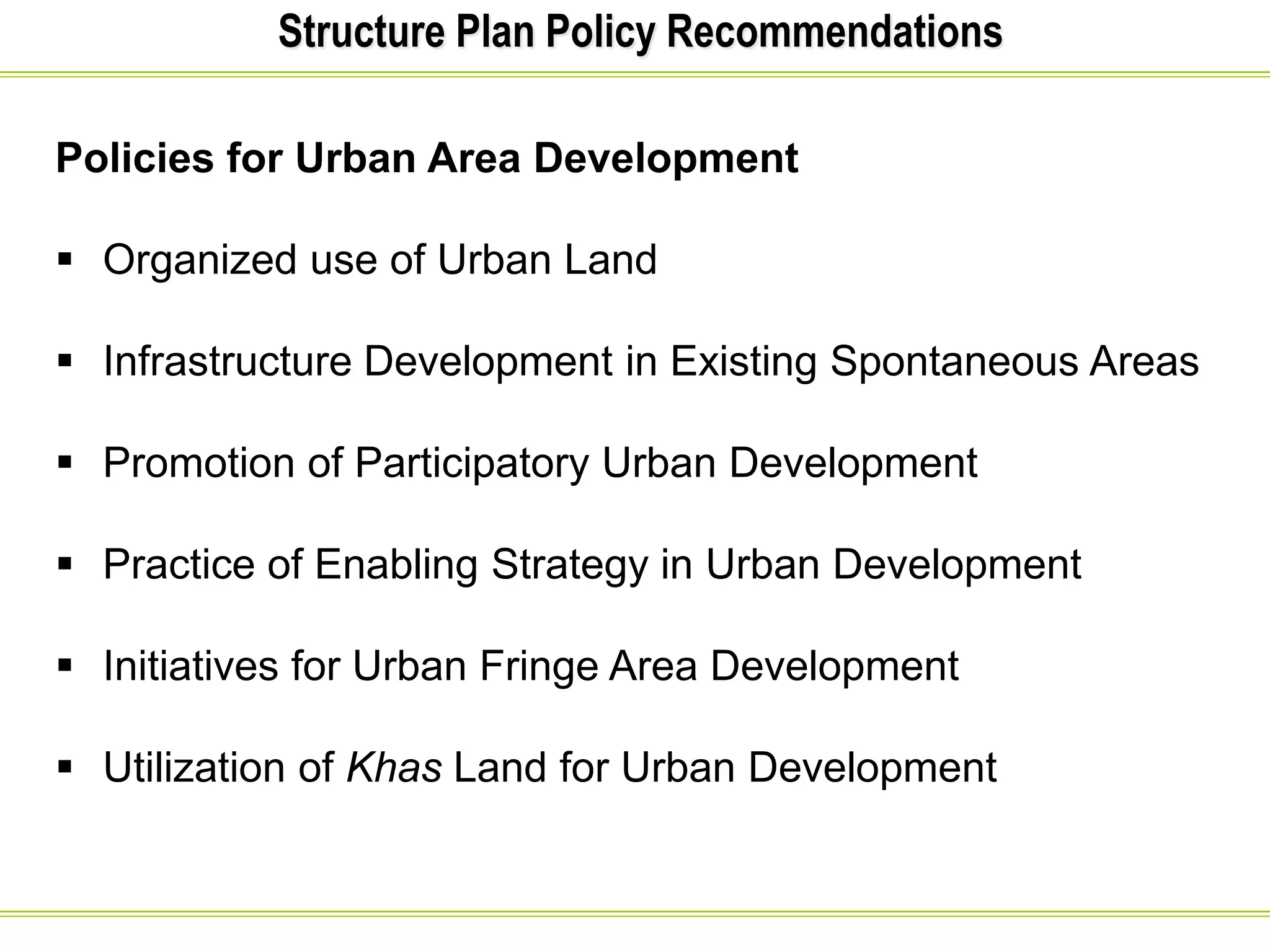 Structure Plan Policy Recommendations
Policies for Urban Area Development
 Organized use of Urban Land
 Infrastructure Development in Existing Spontaneous Areas
 Promotion of Participatory Urban Development
 Practice of Enabling Strategy in Urban Development
 Initiatives for Urban Fringe Area Development
 Utilization of Khas Land for Urban Development
 