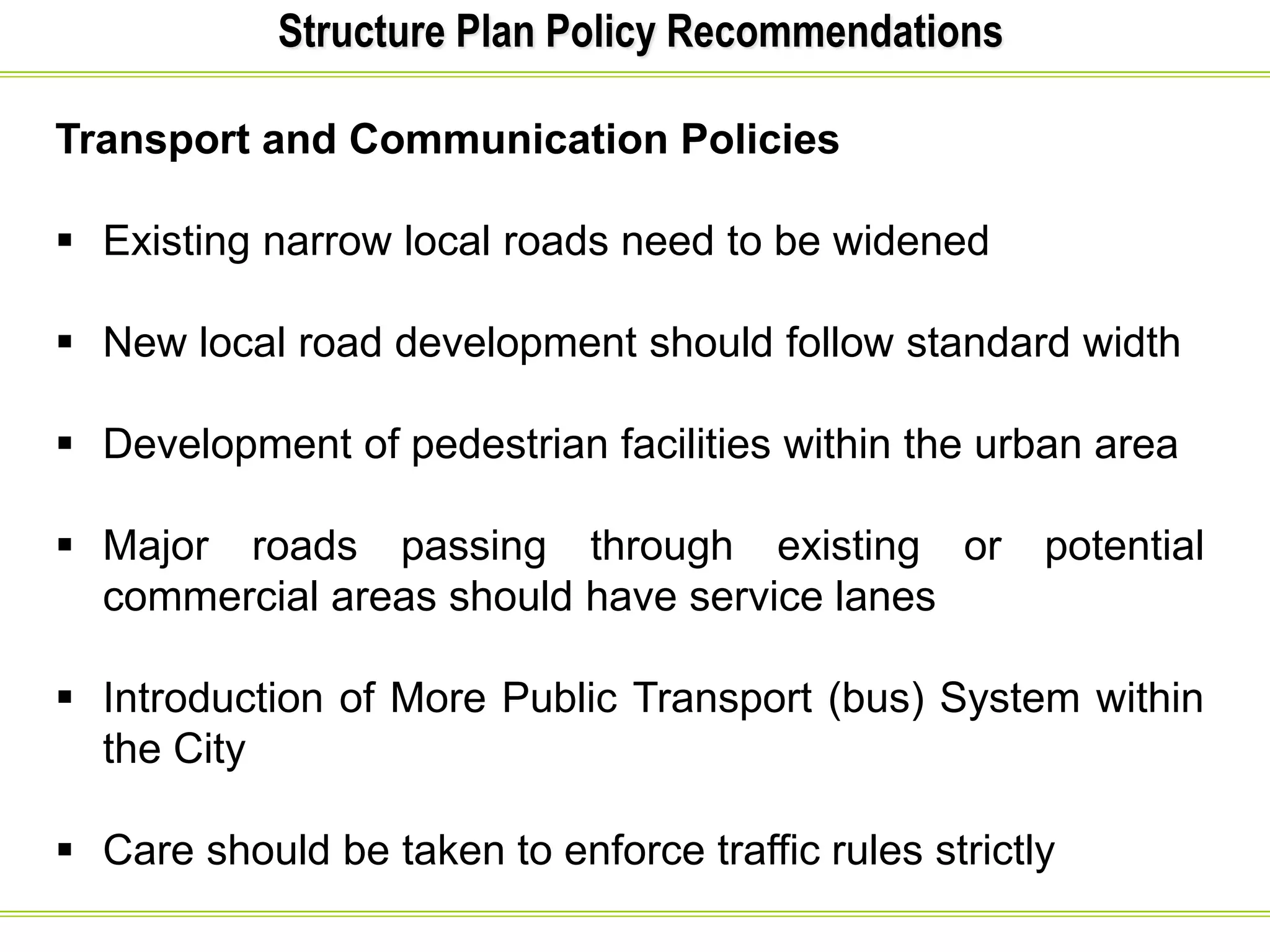 Structure Plan Policy Recommendations
Transport and Communication Policies
 Existing narrow local roads need to be widened
 New local road development should follow standard width
 Development of pedestrian facilities within the urban area
 Major roads passing through existing or potential
commercial areas should have service lanes
 Introduction of More Public Transport (bus) System within
the City
 Care should be taken to enforce traffic rules strictly
 