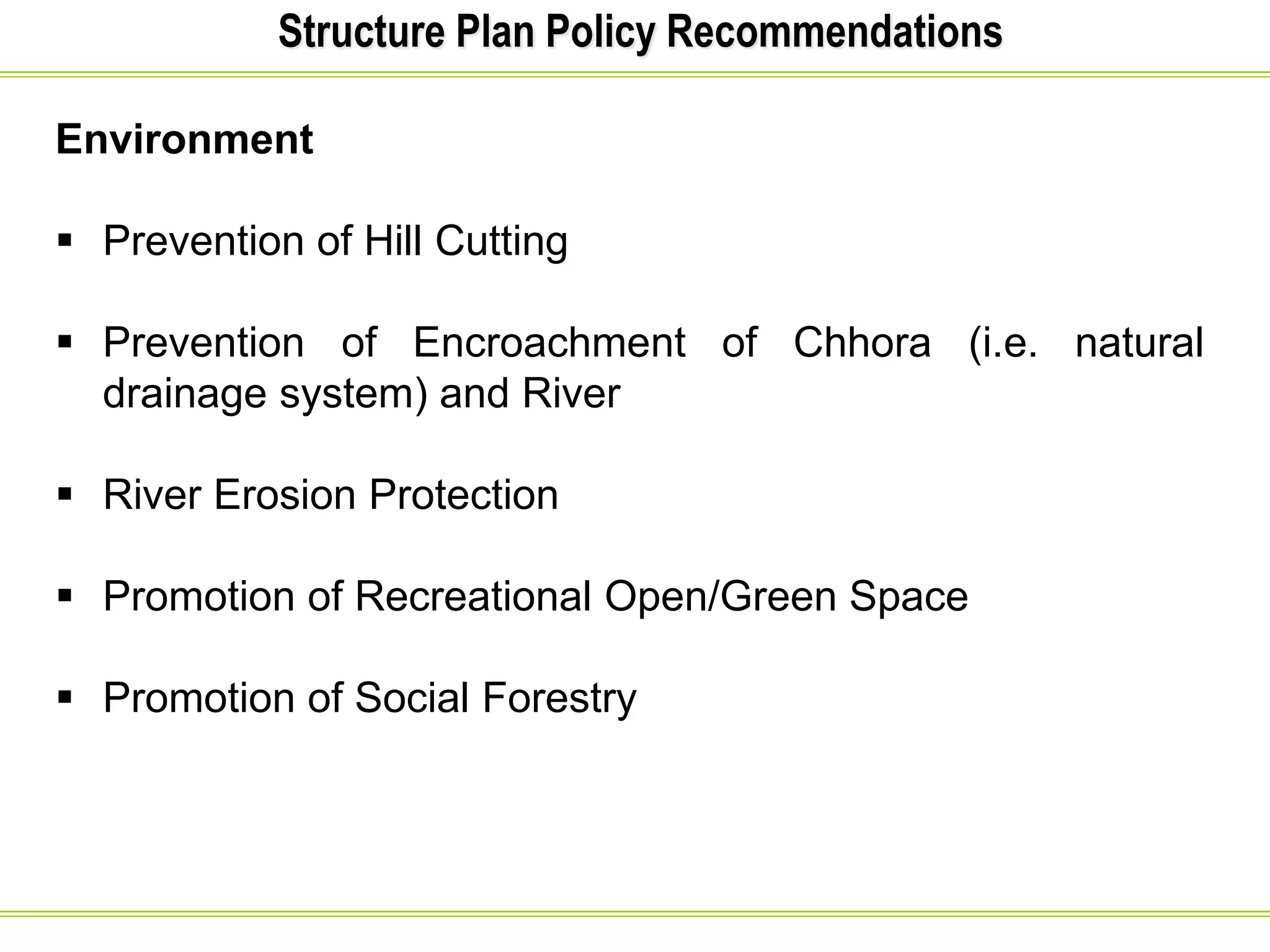 Structure Plan Policy Recommendations
Environment
 Prevention of Hill Cutting
 Prevention of Encroachment of Chhora (i.e. natural
drainage system) and River
 River Erosion Protection
 Promotion of Recreational Open/Green Space
 Promotion of Social Forestry
 