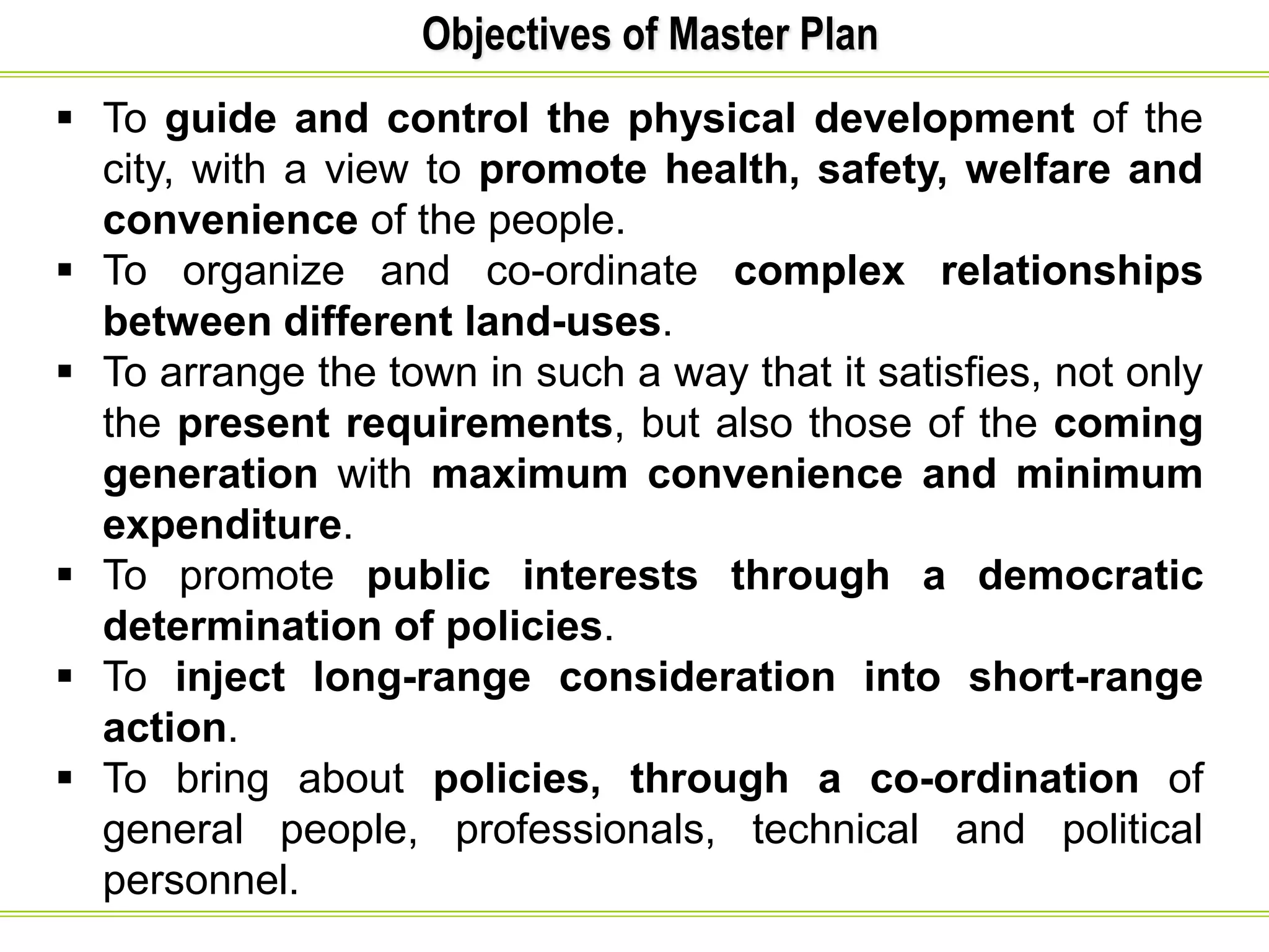 Objectives of Master Plan
 To guide and control the physical development of the
city, with a view to promote health, safety, welfare and
convenience of the people.
 To organize and co-ordinate complex relationships
between different land-uses.
 To arrange the town in such a way that it satisfies, not only
the present requirements, but also those of the coming
generation with maximum convenience and minimum
expenditure.
 To promote public interests through a democratic
determination of policies.
 To inject long-range consideration into short-range
action.
 To bring about policies, through a co-ordination of
general people, professionals, technical and political
personnel.
 