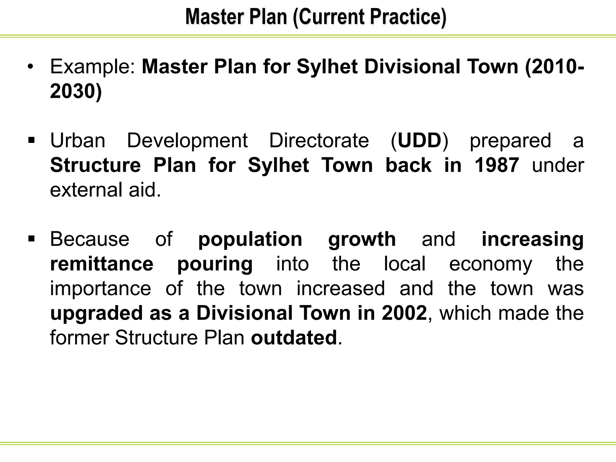 Master Plan (Current Practice)
• Example: Master Plan for Sylhet Divisional Town (2010-
2030)
 Urban Development Directorate (UDD) prepared a
Structure Plan for Sylhet Town back in 1987 under
external aid.
 Because of population growth and increasing
remittance pouring into the local economy the
importance of the town increased and the town was
upgraded as a Divisional Town in 2002, which made the
former Structure Plan outdated.
 