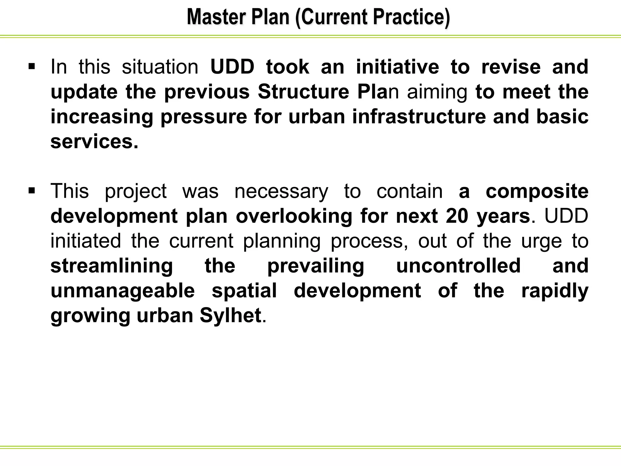 Master Plan (Current Practice)
 In this situation UDD took an initiative to revise and
update the previous Structure Plan aiming to meet the
increasing pressure for urban infrastructure and basic
services.
 This project was necessary to contain a composite
development plan overlooking for next 20 years. UDD
initiated the current planning process, out of the urge to
streamlining the prevailing uncontrolled and
unmanageable spatial development of the rapidly
growing urban Sylhet.
 