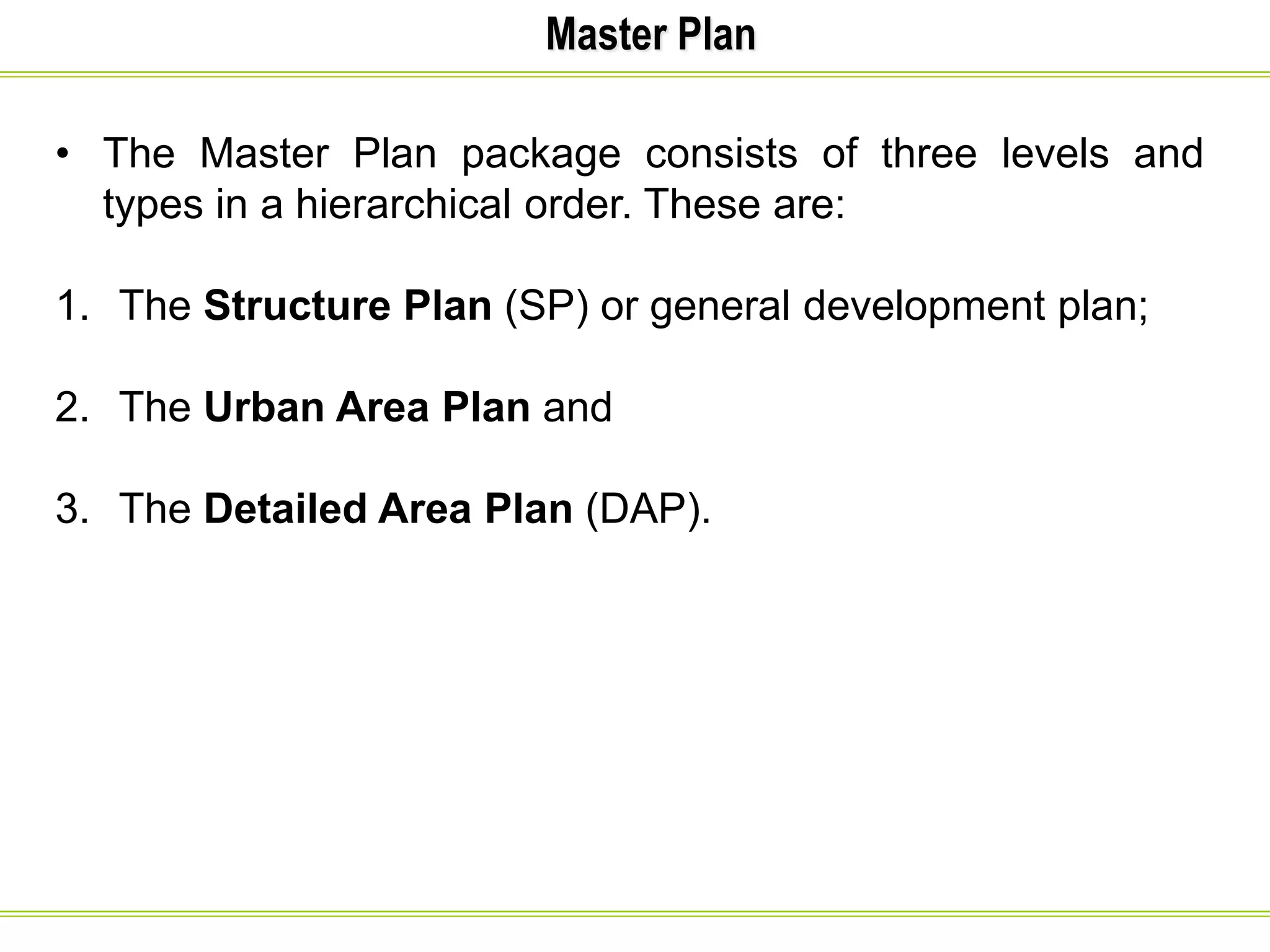 Master Plan
• The Master Plan package consists of three levels and
types in a hierarchical order. These are:
1. The Structure Plan (SP) or general development plan;
2. The Urban Area Plan and
3. The Detailed Area Plan (DAP).
 