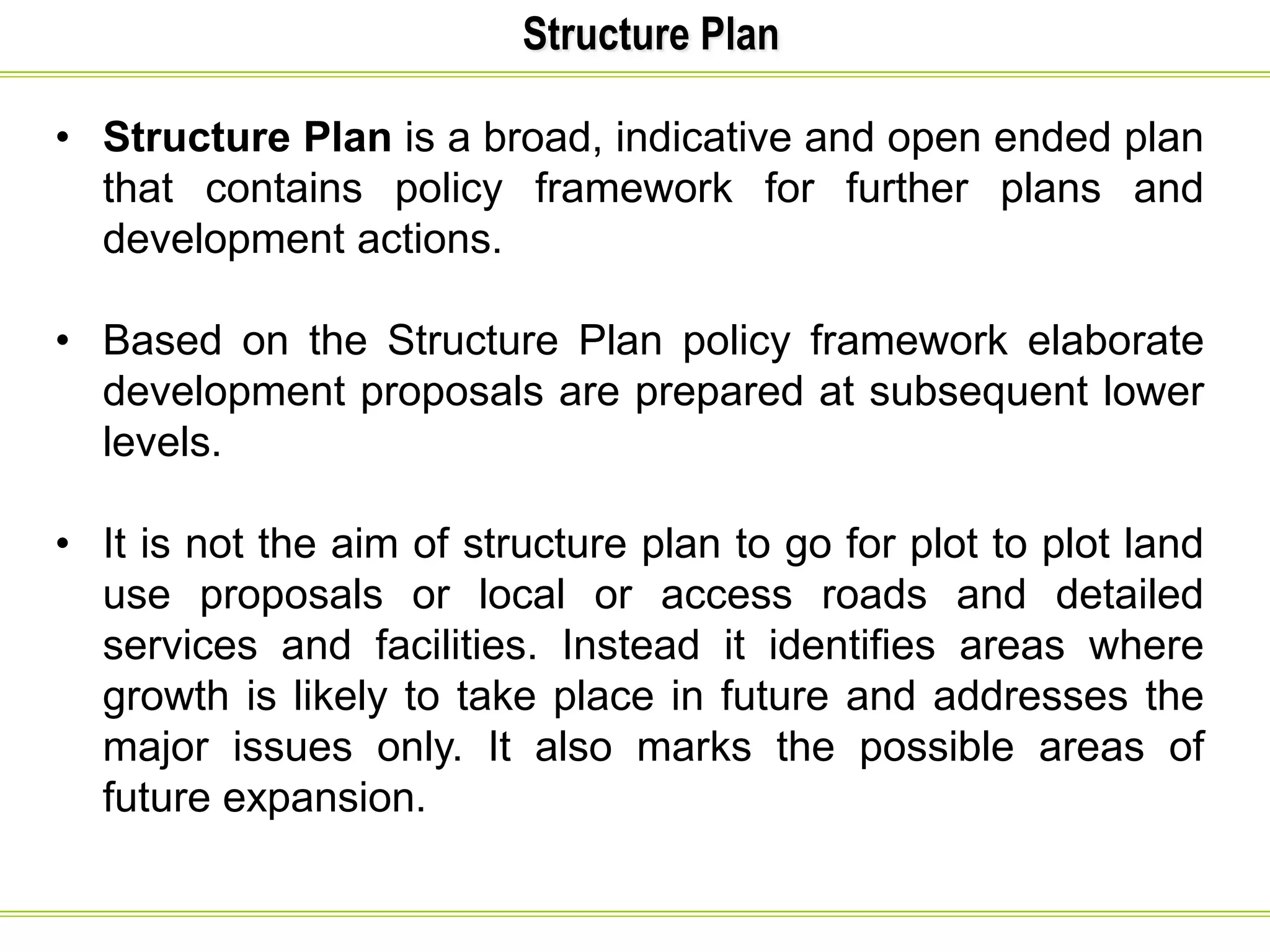 Structure Plan
• Structure Plan is a broad, indicative and open ended plan
that contains policy framework for further plans and
development actions.
• Based on the Structure Plan policy framework elaborate
development proposals are prepared at subsequent lower
levels.
• It is not the aim of structure plan to go for plot to plot land
use proposals or local or access roads and detailed
services and facilities. Instead it identifies areas where
growth is likely to take place in future and addresses the
major issues only. It also marks the possible areas of
future expansion.
 