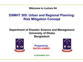 Welcome to Lecture 01
to Lecture 01We
DSMHT 305: Urban and Regional Planning:
Risk Mitigation Concept
Department of Disaster Science and Management
University of Dhaka
Bangladesh
Prepared by-
BAYES AHMED
10 DECEMBER 2015
Welcome to Lecture 04
 
