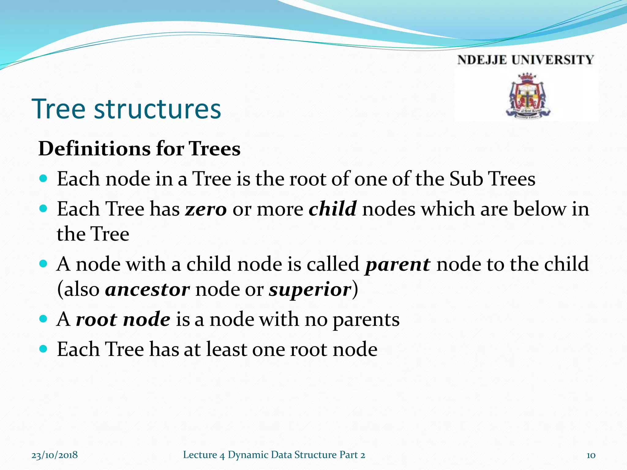Tree structures
Definitions for Trees
 Each node in a Tree is the root of one of the Sub Trees
 Each Tree has zero or more child nodes which are below in
the Tree
 A node with a child node is called parent node to the child
(also ancestor node or superior)
 A root node is a node with no parents
 Each Tree has at least one root node
23/10/2018 Lecture 4 Dynamic Data Structure Part 2 10
 
