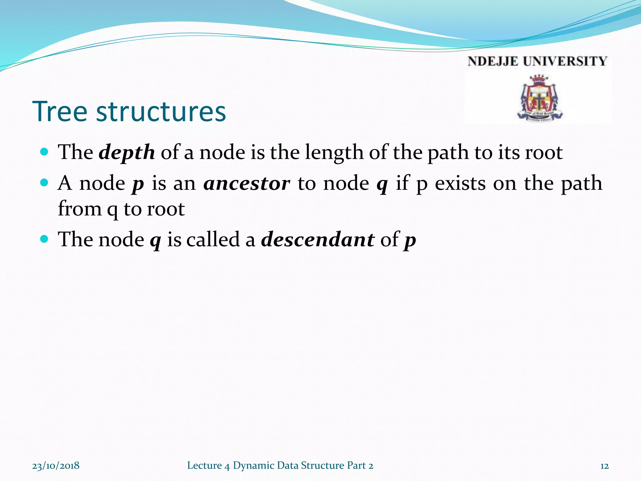 Tree structures
 The depth of a node is the length of the path to its root
 A node p is an ancestor to node q if p exists on the path
from q to root
 The node q is called a descendant of p
23/10/2018 Lecture 4 Dynamic Data Structure Part 2 12
 